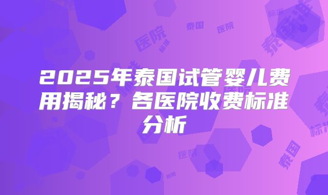 2025年泰国试管婴儿费用揭秘？各医院收费标准分析