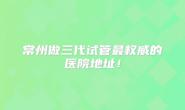 常州做三代试管最权威的医院地址！