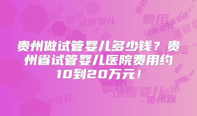 贵州做试管婴儿多少钱？贵州省试管婴儿医院费用约10到20万元！