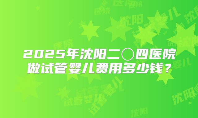 2025年沈阳二〇四医院做试管婴儿费用多少钱？