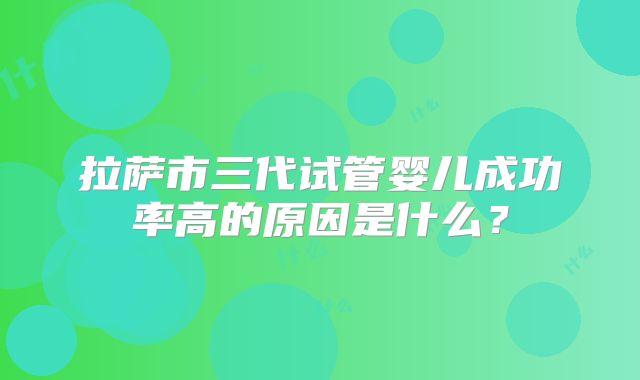 拉萨市三代试管婴儿成功率高的原因是什么?