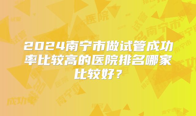 2024南宁市做试管成功率比较高的医院排名哪家比较好？