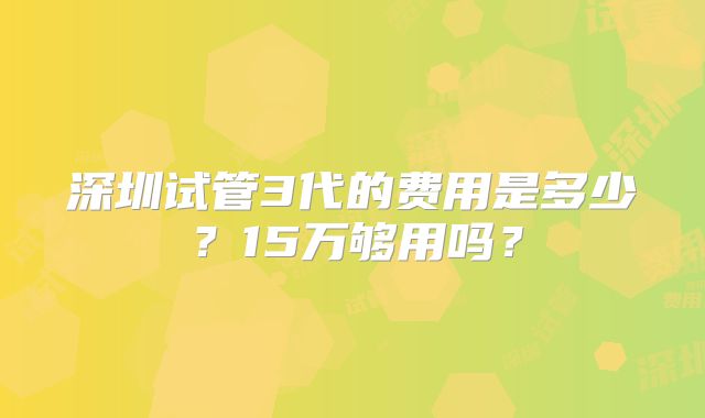 深圳试管3代的费用是多少?15万够用吗?
