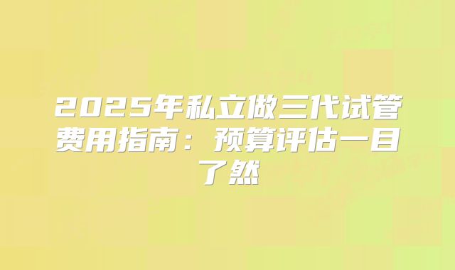 2025年私立做三代试管费用指南：预算评估一目了然