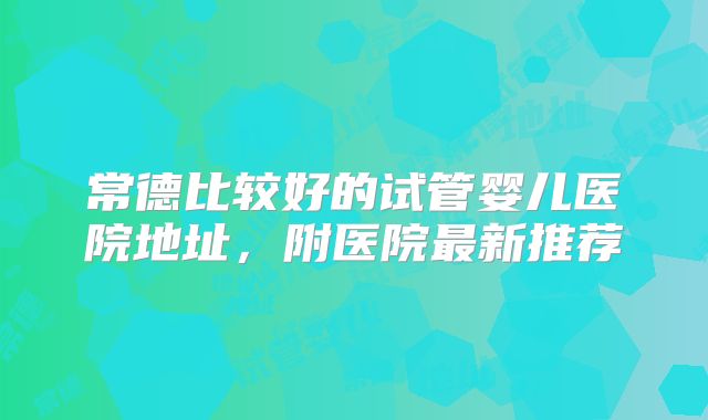 常德比较好的试管婴儿医院地址，附医院最新推荐