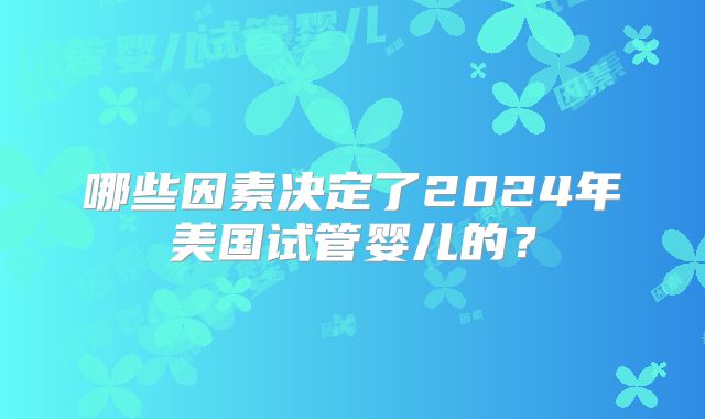 哪些因素决定了2024年美国试管婴儿的？