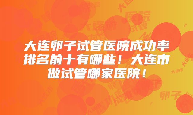 大连卵子试管医院成功率排名前十有哪些！大连市做试管哪家医院！