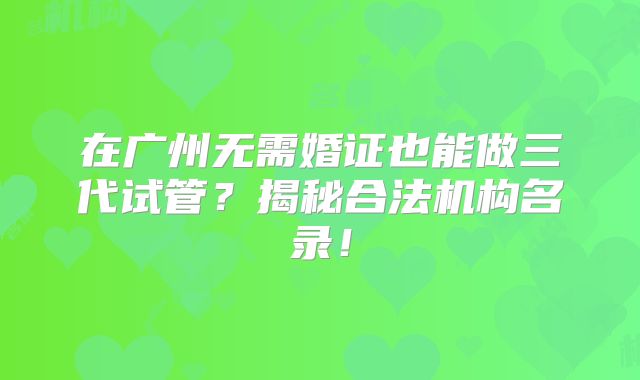 在广州无需婚证也能做三代试管?揭秘合法机构名录!