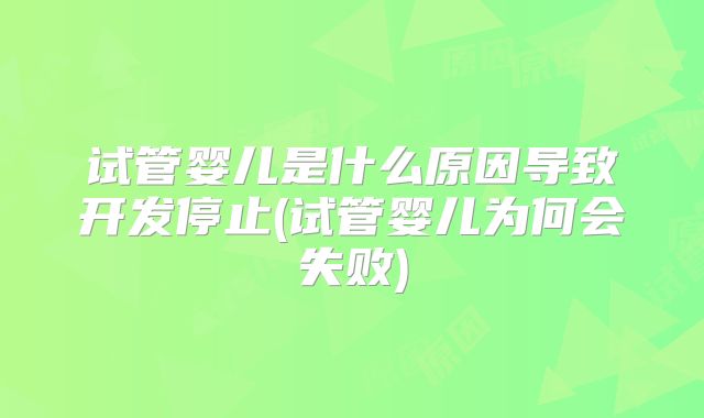试管婴儿是什么原因导致开发停止(试管婴儿为何会失败)