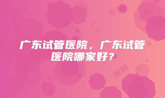 广东试管医院，广东试管医院哪家好？