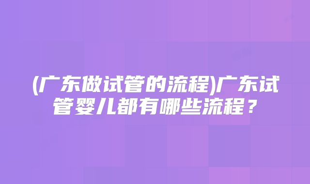 (广东做试管的流程)广东试管婴儿都有哪些流程?