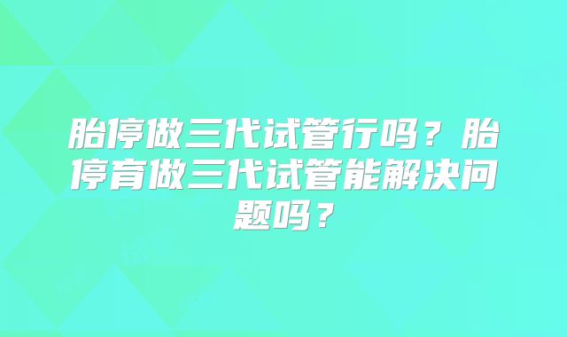 胎停做三代试管行吗？胎停育做三代试管能解决问题吗？
