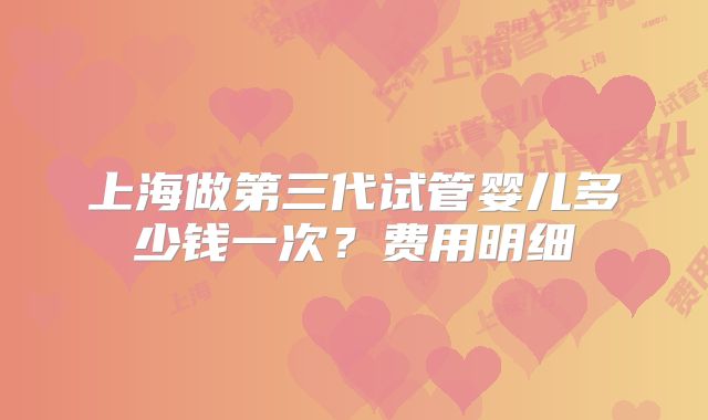 上海做第三代试管婴儿多少钱一次?费用明细