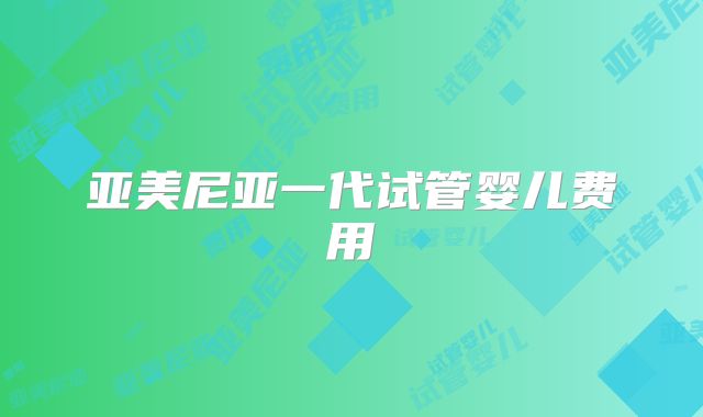 亚美尼亚一代试管婴儿费用