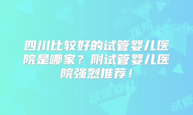 四川比较好的试管婴儿医院是哪家?附试管婴儿医院强烈推荐!