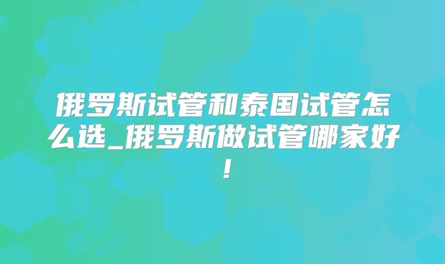 俄罗斯试管和泰国试管怎么选_俄罗斯做试管哪家好！