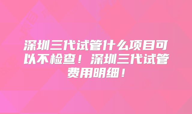 深圳三代试管什么项目可以不检查!深圳三代试管费用明细!