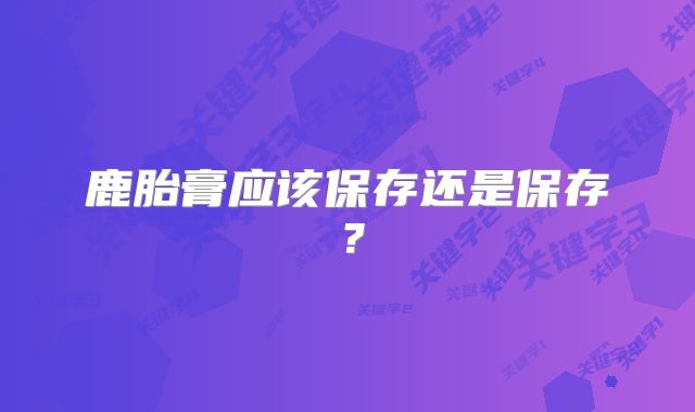 鹿胎膏应该保存还是保存？