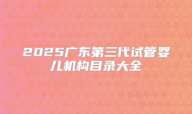 2025广东第三代试管婴儿机构目录大全