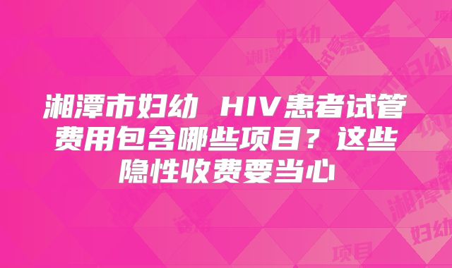 湘潭市妇幼 HIV患者试管费用包含哪些项目？这些隐性收费要当心