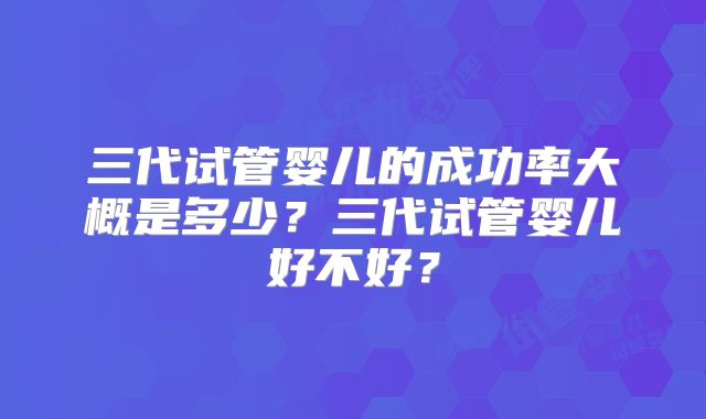 三代试管婴儿的成功率大概是多少？三代试管婴儿好不好？