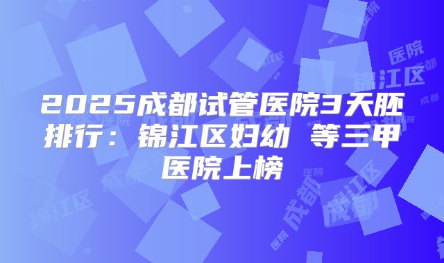 2025成都试管医院3天胚排行：锦江区妇幼 等三甲医院上榜