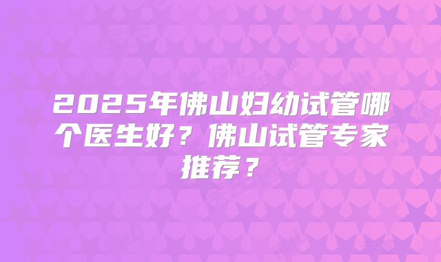 2025年佛山妇幼试管哪个医生好?佛山试管专家推荐?