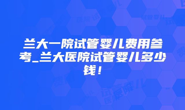 兰大一院试管婴儿费用参考_兰大医院试管婴儿多少钱！