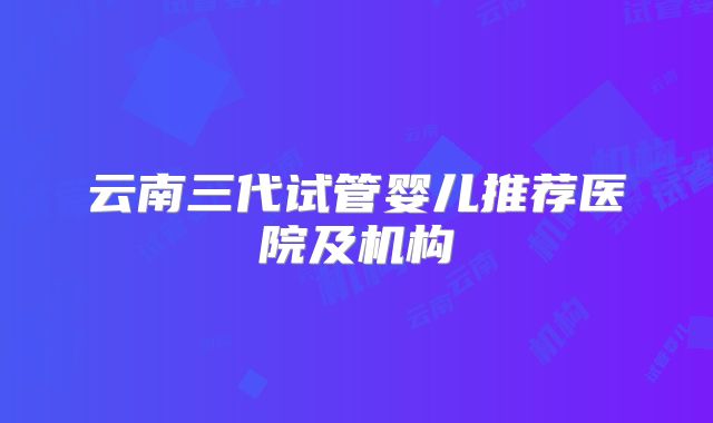 云南三代试管婴儿推荐医院及机构