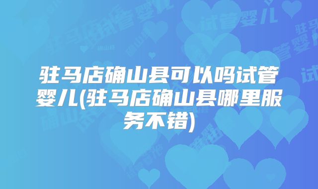 驻马店确山县可以吗试管婴儿(驻马店确山县哪里服务不错)