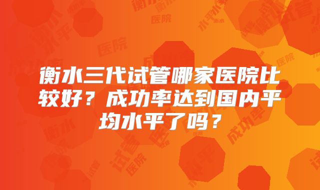 衡水三代试管哪家医院比较好？成功率达到国内平均水平了吗？