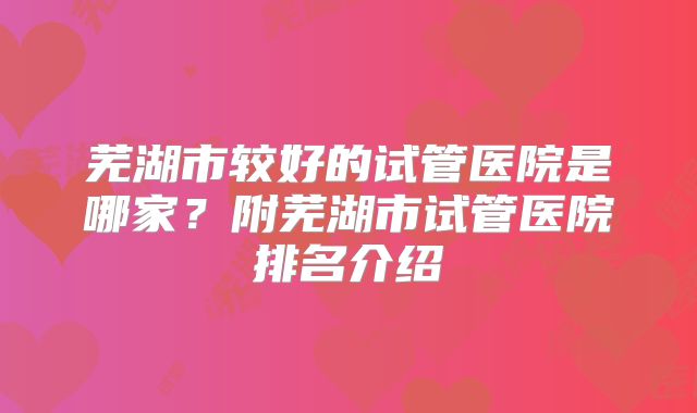 芜湖市较好的试管医院是哪家?附芜湖市试管医院排名介绍