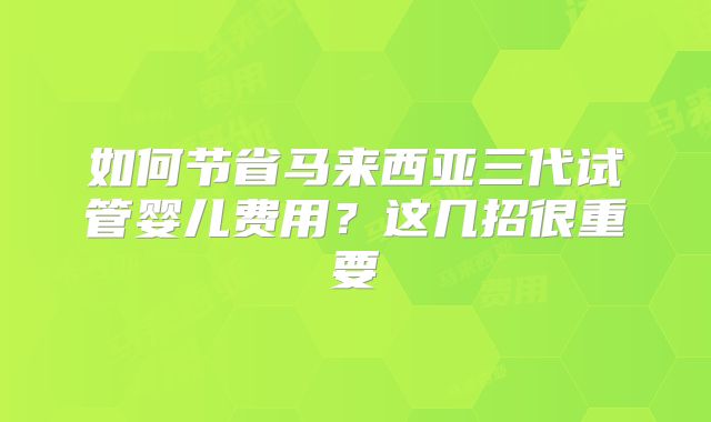 如何节省马来西亚三代试管婴儿费用?这几招很重要