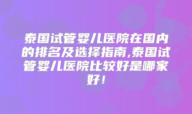 泰国试管婴儿医院在国内的排名及选择指南,泰国试管婴儿医院比较好是哪家好！