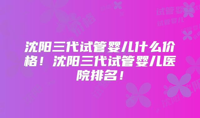 沈阳三代试管婴儿什么价格!沈阳三代试管婴儿医院排名!
