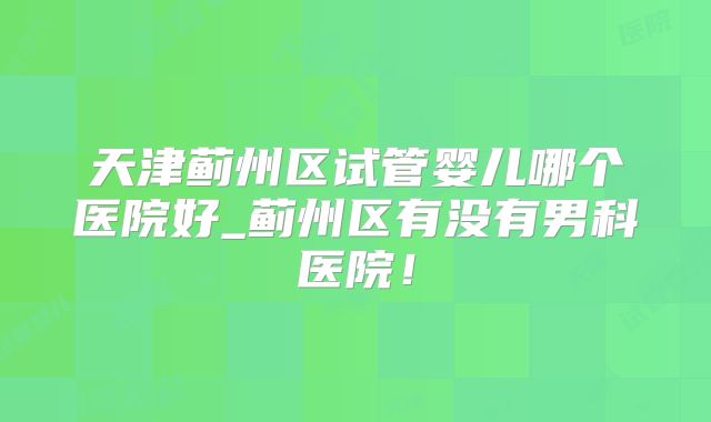 天津蓟州区试管婴儿哪个医院好_蓟州区有没有男科医院！