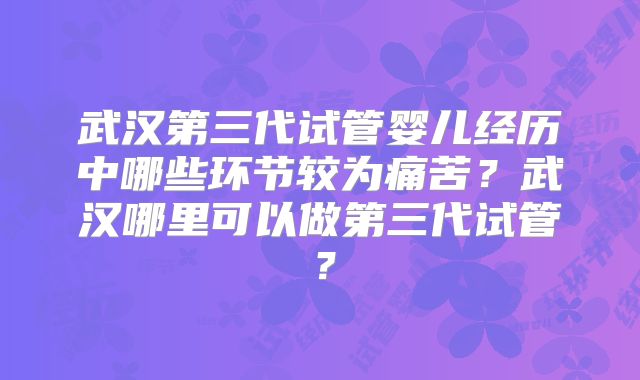 武汉第三代试管婴儿经历中哪些环节较为痛苦？武汉哪里可以做第三代试管？