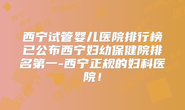 西宁试管婴儿医院排行榜已公布西宁妇幼保健院排名第一-西宁正规的妇科医院!
