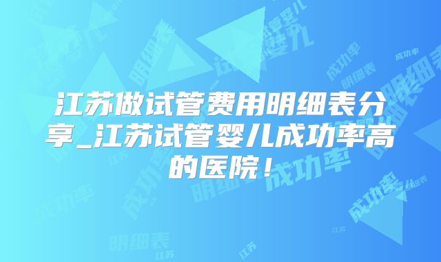 江苏做试管费用明细表分享_江苏试管婴儿成功率高的医院!