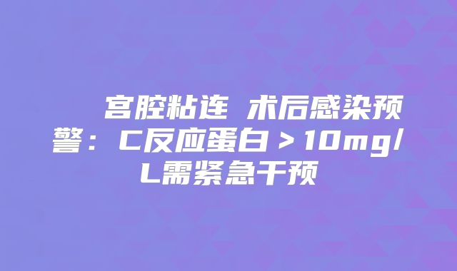 ‌‌‌宫腔粘连‌术后感染预警：C反应蛋白＞10mg/L需紧急干预‌