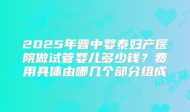 2025年晋中婴泰妇产医院做试管婴儿多少钱？费用具体由哪几个部分组成
