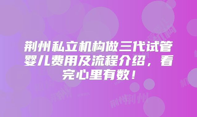 荆州私立机构做三代试管婴儿费用及流程介绍,看完心里有数!