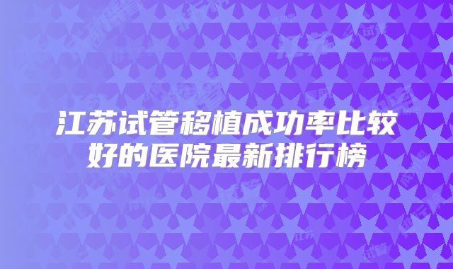 江苏试管移植成功率比较好的医院最新排行榜