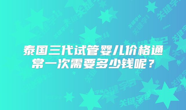 泰国三代试管婴儿价格通常一次需要多少钱呢？