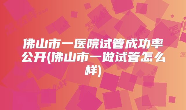 佛山市一医院试管成功率公开(佛山市一做试管怎么样)