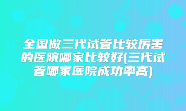 全国做三代试管比较厉害的医院哪家比较好(三代试管哪家医院成功率高)