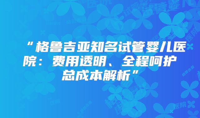 “格鲁吉亚知名试管婴儿医院：费用透明、全程呵护总成本解析”