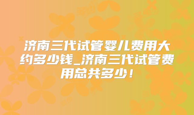 济南三代试管婴儿费用大约多少钱_济南三代试管费用总共多少！