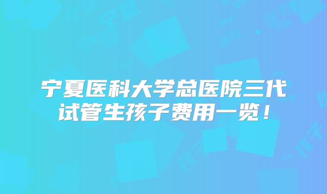 宁夏医科大学总医院三代试管生孩子费用一览！