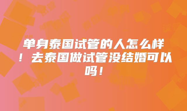单身泰国试管的人怎么样!去泰国做试管没结婚可以吗!
